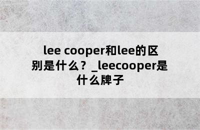 lee cooper和lee的区别是什么？_leecooper是什么牌子